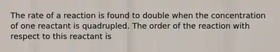 The rate of a reaction is found to double when the concentration of one reactant is quadrupled. The order of the reaction with respect to this reactant is