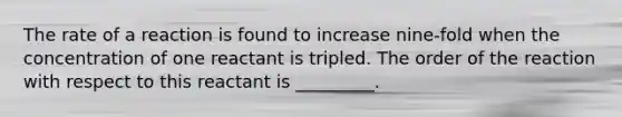 The rate of a reaction is found to increase nine-fold when the concentration of one reactant is tripled. The order of the reaction with respect to this reactant is _________.