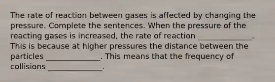 The rate of reaction between gases is affected by changing the pressure. Complete the sentences. When the pressure of the reacting gases is increased, the rate of reaction ______________. This is because at higher pressures the distance between the particles ______________. This means that the frequency of collisions ______________.