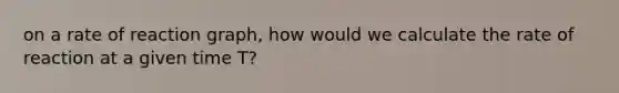 on a rate of reaction graph, how would we calculate the rate of reaction at a given time T?