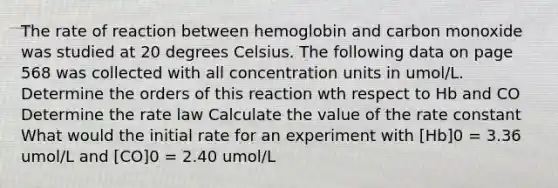 The rate of reaction between hemoglobin and carbon monoxide was studied at 20 degrees Celsius. The following data on page 568 was collected with all concentration units in umol/L. Determine the orders of this reaction wth respect to Hb and CO Determine the rate law Calculate the value of the rate constant What would the initial rate for an experiment with [Hb]0 = 3.36 umol/L and [CO]0 = 2.40 umol/L