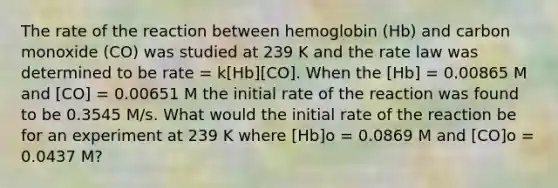 The rate of the reaction between hemoglobin (Hb) and carbon monoxide (CO) was studied at 239 K and the rate law was determined to be rate = k[Hb][CO]. When the [Hb] = 0.00865 M and [CO] = 0.00651 M the initial rate of the reaction was found to be 0.3545 M/s. What would the initial rate of the reaction be for an experiment at 239 K where [Hb]o = 0.0869 M and [CO]o = 0.0437 M?