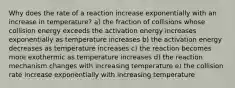 Why does the rate of a reaction increase exponentially with an increase in temperature? a) the fraction of collisions whose collision energy exceeds the activation energy increases exponentially as temperature increases b) the activation energy decreases as temperature increases c) the reaction becomes more exothermic as temperature increases d) the reaction mechanism changes with increasing temperature e) the collision rate increase exponentially with increasing temperature