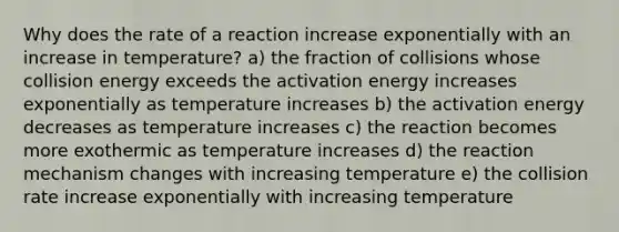 Why does the rate of a reaction increase exponentially with an increase in temperature? a) the fraction of collisions whose collision energy exceeds the activation energy increases exponentially as temperature increases b) the activation energy decreases as temperature increases c) the reaction becomes more exothermic as temperature increases d) the reaction mechanism changes with increasing temperature e) the collision rate increase exponentially with increasing temperature