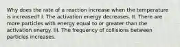 Why does the rate of a reaction increase when the temperature is increased? I. The activation energy decreases. II. There are more particles with energy equal to or greater than the activation energy. III. The frequency of collisions between particles increases.