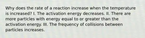 Why does the rate of a reaction increase when the temperature is increased? I. The activation energy decreases. II. There are more particles with energy equal to or greater than the activation energy. III. The frequency of collisions between particles increases.