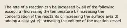 The rate of a reaction can be increased by all of the following except: a) Increasing the temperature b) increasing the concentration of the reactants c) increasing the surface area d) adding a catalyst e) increasing the volume of the reaction vessel