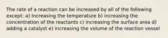 The rate of a reaction can be increased by all of the following except: a) Increasing the temperature b) increasing the concentration of the reactants c) increasing the surface area d) adding a catalyst e) increasing the volume of the reaction vessel