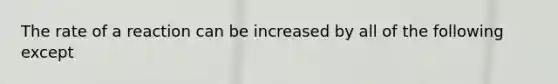 The rate of a reaction can be increased by all of the following except