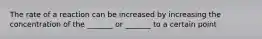 The rate of a reaction can be increased by increasing the concentration of the _______ or _______ to a certain point