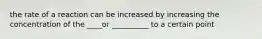 the rate of a reaction can be increased by increasing the concentration of the ____or __________ to a certain point