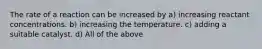 The rate of a reaction can be increased by a) increasing reactant concentrations. b) increasing the temperature. c) adding a suitable catalyst. d) All of the above