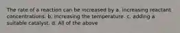 The rate of a reaction can be increased by a. increasing reactant concentrations. b. increasing the temperature. c. adding a suitable catalyst. d. All of the above