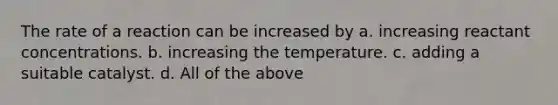 The rate of a reaction can be increased by a. increasing reactant concentrations. b. increasing the temperature. c. adding a suitable catalyst. d. All of the above