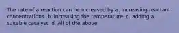 The rate of a reaction can be increased by a. Increasing reactant concentrations. b. increasing the temperature. c. adding a suitable catalyst. d. All of the above