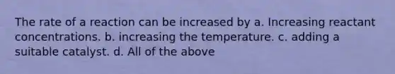 The rate of a reaction can be increased by a. Increasing reactant concentrations. b. increasing the temperature. c. adding a suitable catalyst. d. All of the above