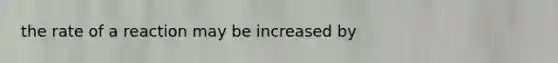 the rate of a reaction may be increased by