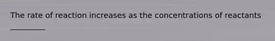 The rate of reaction increases as the concentrations of reactants _________