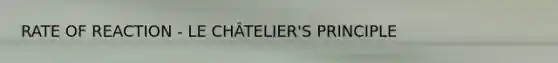 RATE OF REACTION - LE CHÂTELIER'S PRINCIPLE