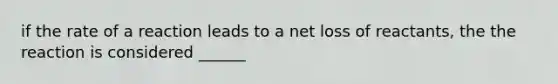 if the rate of a reaction leads to a net loss of reactants, the the reaction is considered ______