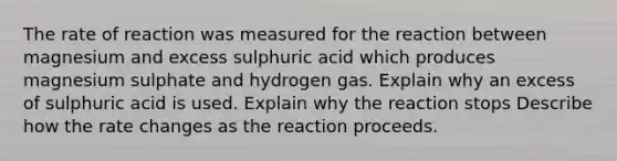 The rate of reaction was measured for the reaction between magnesium and excess sulphuric acid which produces magnesium sulphate and hydrogen gas. Explain why an excess of sulphuric acid is used. Explain why the reaction stops Describe how the rate changes as the reaction proceeds.