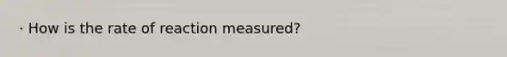 · How is the rate of reaction measured?