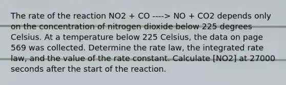 The rate of the reaction NO2 + CO ----> NO + CO2 depends only on the concentration of nitrogen dioxide below 225 degrees Celsius. At a temperature below 225 Celsius, the data on page 569 was collected. Determine the rate law, the integrated rate law, and the value of the rate constant. Calculate [NO2] at 27000 seconds after the start of the reaction.