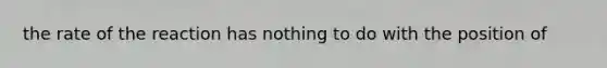 the rate of the reaction has nothing to do with the position of