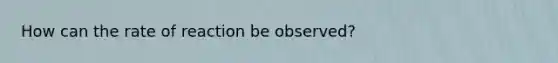 How can the rate of reaction be observed?