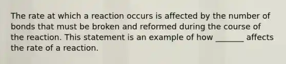 The rate at which a reaction occurs is affected by the number of bonds that must be broken and reformed during the course of the reaction. This statement is an example of how _______ affects the rate of a reaction.