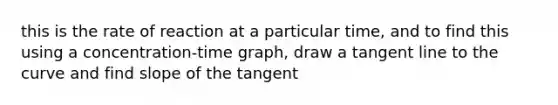 this is the rate of reaction at a particular time, and to find this using a concentration-time graph, draw a tangent line to the curve and find slope of the tangent