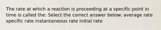 The rate at which a reaction is proceeding at a specific point in time is called the: Select the correct answer below: average rate specific rate instantaneous rate initial rate