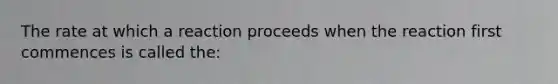 The rate at which a reaction proceeds when the reaction first commences is called the: