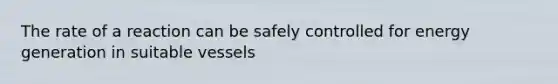 The rate of a reaction can be safely controlled for energy generation in suitable vessels