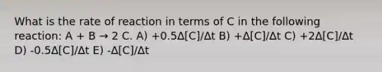 What is the rate of reaction in terms of C in the following reaction: A + B → 2 C. A) +0.5∆[C]/∆t B) +∆[C]/∆t C) +2∆[C]/∆t D) -0.5∆[C]/∆t E) -∆[C]/∆t