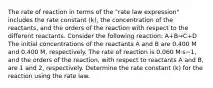 The rate of reaction in terms of the "rate law expression" includes the rate constant (k), the concentration of the reactants, and the orders of the reaction with respect to the different reactants. Consider the following reaction: A+B→C+D The initial concentrations of the reactants A and B are 0.400 M and 0.400 M, respectively. The rate of reaction is 0.060 M⋅s−1, and the orders of the reaction, with respect to reactants A and B, are 1 and 2, respectively. Determine the rate constant (k) for the reaction using the rate law.