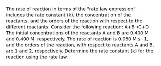 The rate of reaction in terms of the "rate law expression" includes the rate constant (k), the concentration of the reactants, and the orders of the reaction with respect to the different reactants. Consider the following reaction: A+B→C+D The initial concentrations of the reactants A and B are 0.400 M and 0.400 M, respectively. The rate of reaction is 0.060 M⋅s−1, and the orders of the reaction, with respect to reactants A and B, are 1 and 2, respectively. Determine the rate constant (k) for the reaction using the rate law.