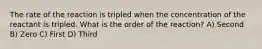 The rate of the reaction is tripled when the concentration of the reactant is tripled. What is the order of the reaction? A) Second B) Zero C) First D) Third
