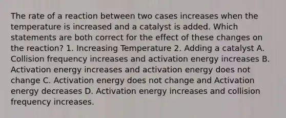 The rate of a reaction between two cases increases when the temperature is increased and a catalyst is added. Which statements are both correct for the effect of these changes on the reaction? 1. Increasing Temperature 2. Adding a catalyst A. Collision frequency increases and activation energy increases B. Activation energy increases and activation energy does not change C. Activation energy does not change and Activation energy decreases D. Activation energy increases and collision frequency increases.