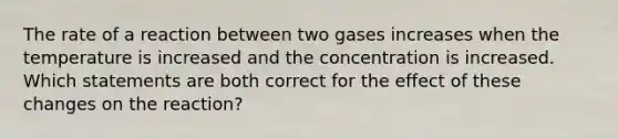 The rate of a reaction between two gases increases when the temperature is increased and the concentration is increased. Which statements are both correct for the effect of these changes on the reaction?