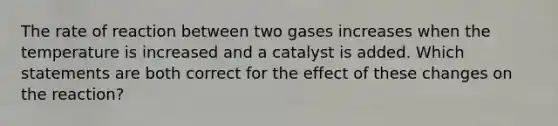 The rate of reaction between two gases increases when the temperature is increased and a catalyst is added. Which statements are both correct for the effect of these changes on the reaction?