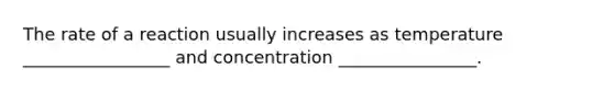 The rate of a reaction usually increases as temperature _________________ and concentration ________________.