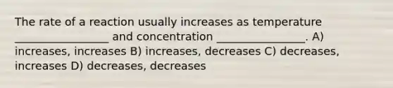 The rate of a reaction usually increases as temperature _________________ and concentration ________________. A) increases, increases B) increases, decreases C) decreases, increases D) decreases, decreases