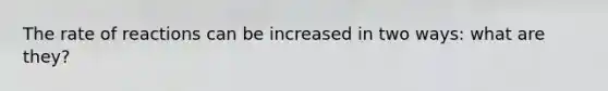 The rate of reactions can be increased in two ways: what are they?
