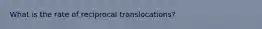 What is the rate of reciprocal translocations?