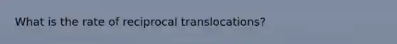 What is the rate of reciprocal translocations?