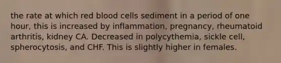 the rate at which red blood cells sediment in a period of one hour, this is increased by inflammation, pregnancy, rheumatoid arthritis, kidney CA. Decreased in polycythemia, sickle cell, spherocytosis, and CHF. This is slightly higher in females.