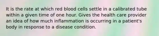 It is the rate at which red blood cells settle in a calibrated tube within a given time of one hour. Gives the health care provider an idea of how much inflammation is occurring in a patient's body in response to a disease condition.