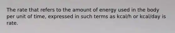 The rate that refers to the amount of energy used in the body per unit of time, expressed in such terms as kcal/h or kcal/day is rate.