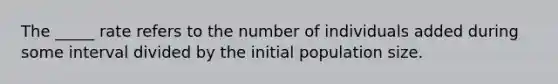 The _____ rate refers to the number of individuals added during some interval divided by the initial population size.